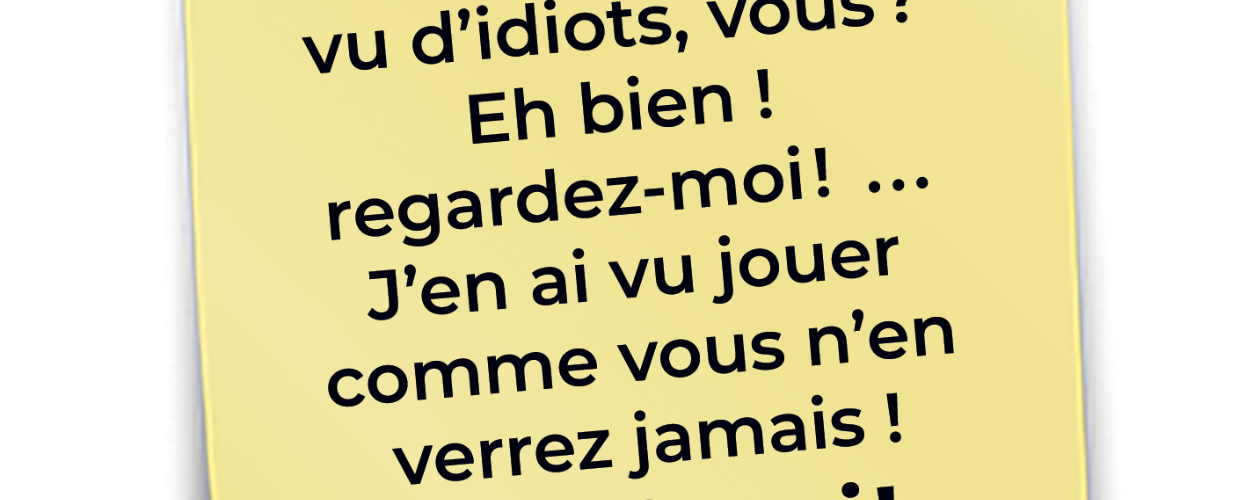 Vous n’avez jamais vu d’idiots, vous? Eh bien ! regardez-moi! ... J’en ai vu jouer comme vous n’en verrez jamais !